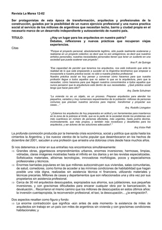 Revista La Marea 12-02
Ser protagonistas de esta época de transformación, arquitectos y profesionales de la
construcción, guiados por la posibilidad de un nuevo ejercicio profesional y una nueva practica
social al servicio de los millones de argentinos que necesitan techo, barrio y ciudad propia en el
necesario marco de un desarrollo independiente y autosostenido de nuestro país.
TITULO: ¿Hay un lugar para los arquitectos en nuestra patria?
Debates, reflexiones y nuevas prácticas que recuperan viejas
experiencias.
Citas
“Porque el proyecto personal, absolutamente legítimo, sólo puede realmente sostenerse y
realizarse en un proyecto colectivo; es decir que no son antagónicos, es decir que nuestros
anhelos personales, nuestras necesidades personales tienen que tener un sustento en una
sociedad que pueda sostener ese proyecto”.
Ana P. de Quiroga
“Esa capacidad de percibir que tenemos los arquitectos, nos está indicando que ante la
realidad de lo que está empezando a suceder en la Argentina tendríamos que empezar a
incorporarla a nuestra práctica social, no sólo a nuestra práctica profesional.
Nuestra práctica social es hoy pensar y conversar cómo hacemos para que nuestra
profesión llegue a todos aquellos que no saben lo que es la arquitectura, pero que la
necesitan, cómo hacemos para que lleguen nuestros conocimientos a todos aquellos que
nunca pensaron que la arquitectura está dentro de sus necesidades. ¿Qué práctica social
tengo que hacer para ello?”
Arq. Dante Schulman
“La vivienda no es un objeto, es un proceso. Preparar arquitectos para atender los
pequeños, variados y muy numerosos requerimientos de la población: millones de personas
comunes que precisan nuestros servicios para mejorar, transformar y proyectar sus
casas....”
Arq. Rodolfo Livingston
“¿Estamos los arquitectos de hoy preparados en actitud y en herramientas para insertarnos
en la zona de la pobreza al límite, que es la parte de la sociedad donde los problemas son
más cuantiosos en número de personas afectadas, más urgentes, hasta podría decirse,
incómodamente, que más propios, y también más novedosos y desafiantes para los
arquitectos, y ser actores de las soluciones adecuadas?.”
Arq.Víctor Pelli
La profunda conmoción producida por la tremenda crisis económica, social y política que azota hasta los
cimientos la Argentina, y los nuevos vientos de la lucha popular que desembocaron en los hechos de
diciembre del 2001, sacuden a una profesión que arrastra una dolorosa crisis desde hace muchos años.
Si nos detenemos a mirar en sus entrañas nos encontramos simultáneamente:
⇒ Grandes obras, gigantescos emprendimientos urbanos, enormes inversiones; hermosas, limpias,
vidriadas, claras imágenes mostradas hasta el infinito en los diarios y en las revistas especializadas.
Sofisticados materiales, altísimas tecnologías, innovadoras morfologias, pocos y especialísimos
profesionales y técnicos.
⇒ Enormes barriadas populares en las que millones autoconstruyen sus viviendas, salas comunitarias,
de salud, comedores, como forma de acceder a las mínimas condiciones de habitabilidad que hagan
posible una vida digna, realizadas sin asistencia técnica ni financiera, utilizando materiales y
técnicas precarias. Millones de casas y departamentos que son refaccionados una y otra vez por sus
propietarios sin asistencia profesional.
⇒ Cerca de 30 mil arquitectos desocupados, expropiados sus ahorros, sus jubilaciones, sus pequeñas
inversiones, y con gravísimas dificultades para encarar cualquier obra por la bancarización, la
devaluación... Recorrieron el mismo camino que los millones de desocupados en estos últimos años:
la inversión cuentapropista, la reconversión profesional, el taxi, la desocupación... ¿la emigración?.
Dos aspectos resaltan como figura y fondo:
⇒ La enorme contradicción que significa -aún antes de este momento- la existencia de miles de
arquitectos sin trabajo en un país con miles de argentinos sin vivienda y con gravísimas condiciones
habitacionales; y
 