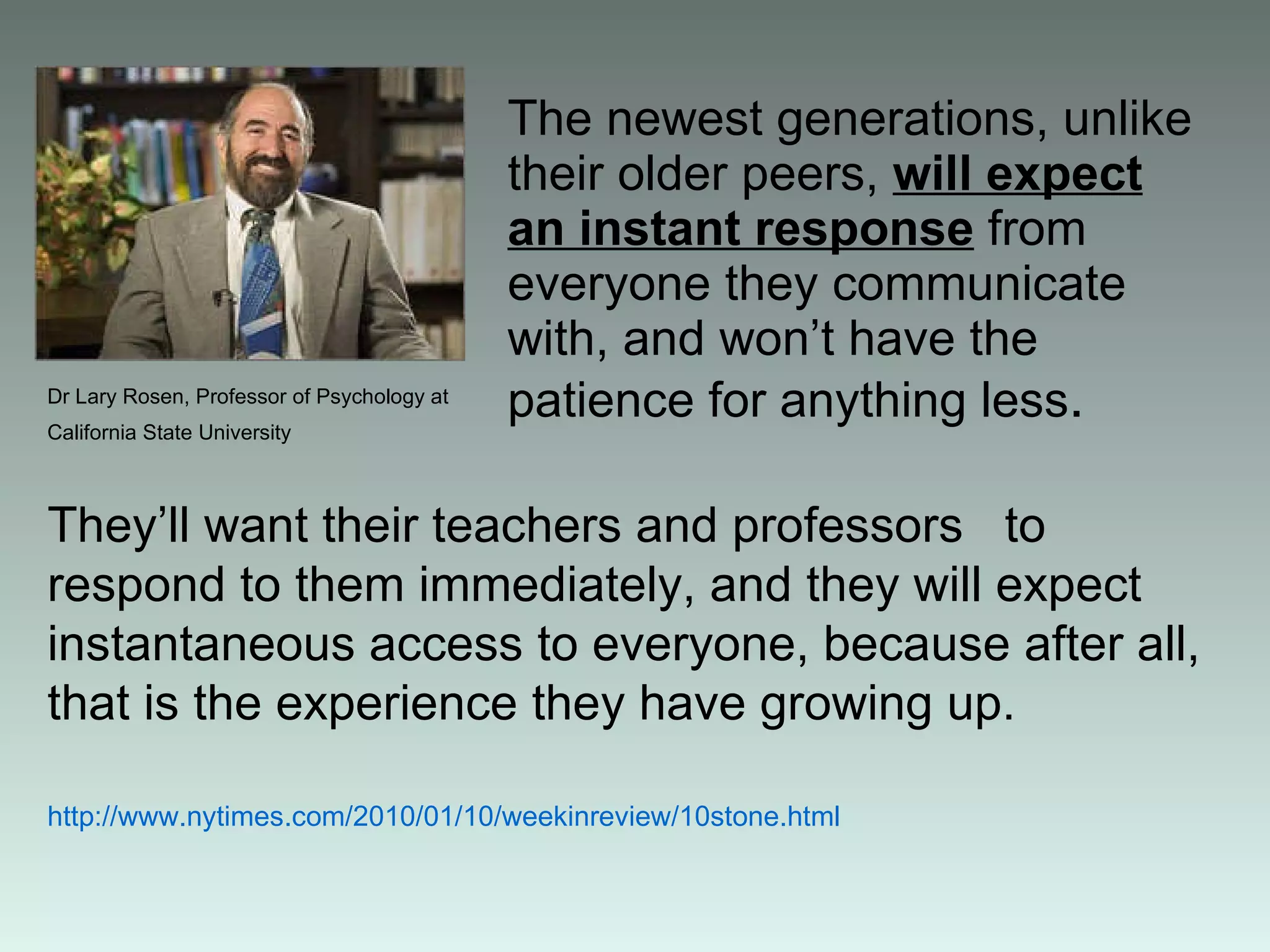 The newest generations, unlike their older peers,  will expect an instant response  from everyone they communicate with, and won’t have the patience for anything less . They’ll want their teachers and professors  to respond to them immediately, and they will expect instantaneous access to everyone, because after all, that is the experience they have growing up. http :// www . nytimes . com / 2010/01/10 / weekinreview / 10stone . html Dr Lary Rosen, Professor of Psychology at California State University   