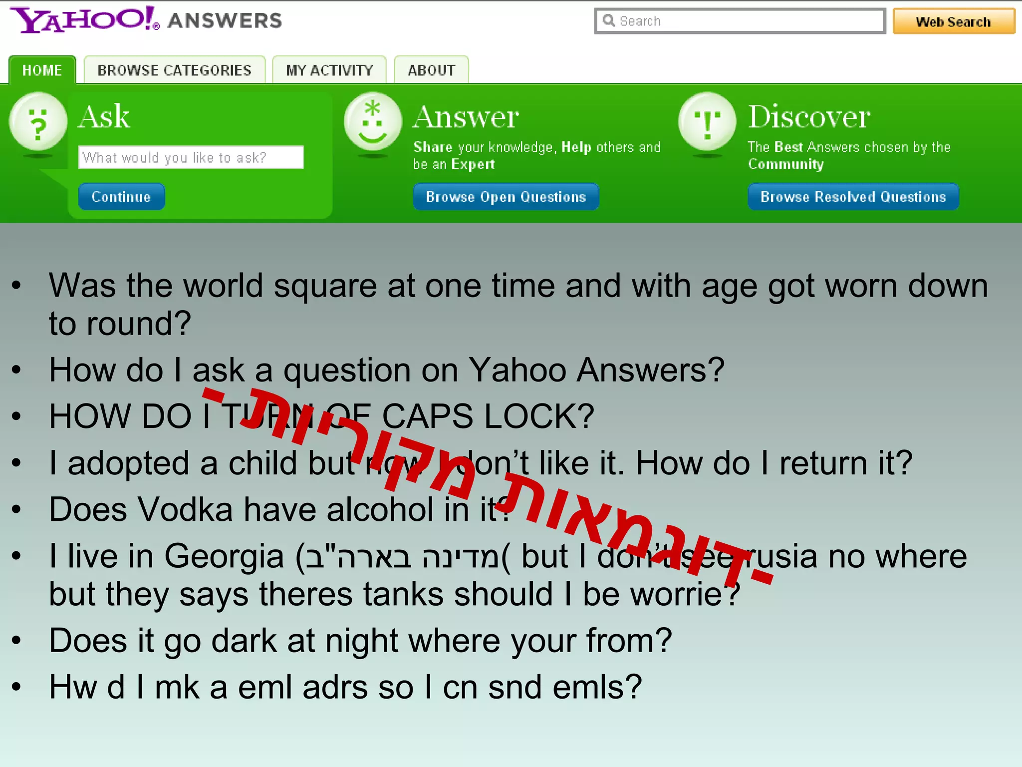 Was the world square at one time and with age got worn down to round? How do I ask a question on Yahoo Answers? HOW DO I TURN OF CAPS LOCK? I adopted a child but now I don’t like it. How do I return it? Does Vodka have alcohol in it? I live in Georgia  ( מדינה בארה " ב )  but I don’t see rusia no where but they says theres tanks should I be worrie? Does it go dark at night where your from? Hw d I mk a eml adrs so I cn snd emls? - דוגמאות מקוריות  - 