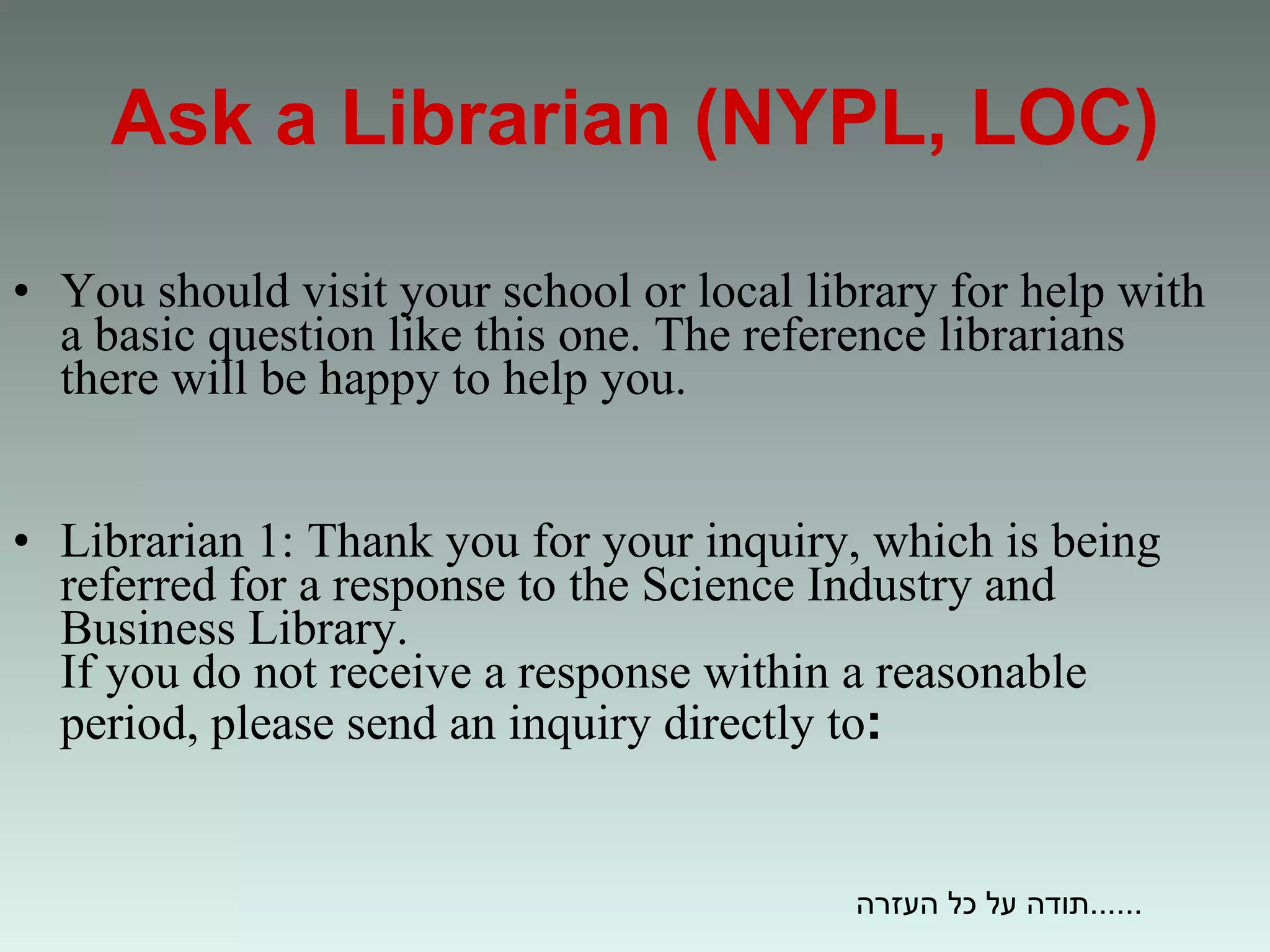 Ask a Librarian (NYPL, LOC) You should visit your school or local library for help with a basic question like this one. The reference librarians there will be happy to help you.  Librarian 1: Thank you for your inquiry, which is being referred for a response to the Science Industry and Business Library.  If you do not receive a response within a reasonable period, please send an inquiry directly to : תודה על כל העזרה...... 