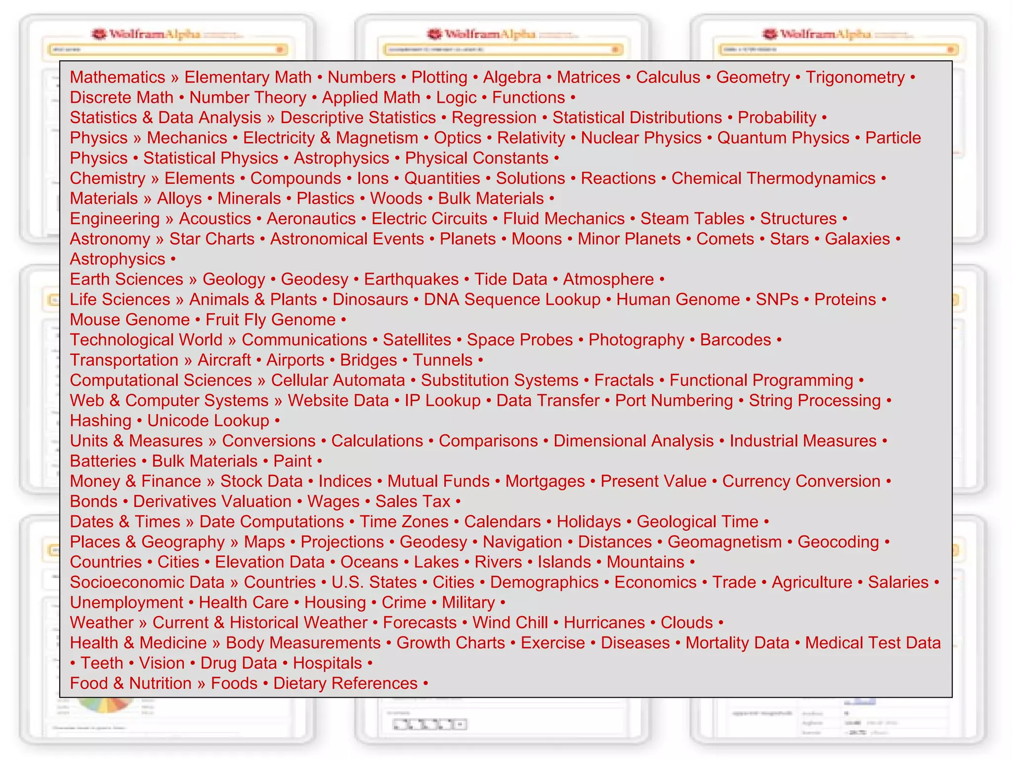 Mathematics » Elementary Math • Numbers • Plotting • Algebra • Matrices • Calculus • Geometry • Trigonometry • Discrete Math • Number Theory • Applied Math • Logic • Functions •  Statistics & Data Analysis » Descriptive Statistics • Regression • Statistical Distributions • Probability •  Physics » Mechanics • Electricity & Magnetism • Optics • Relativity • Nuclear Physics • Quantum Physics • Particle Physics • Statistical Physics • Astrophysics • Physical Constants •  Chemistry » Elements • Compounds • Ions • Quantities • Solutions • Reactions • Chemical Thermodynamics •  Materials » Alloys • Minerals • Plastics • Woods • Bulk Materials •  Engineering » Acoustics • Aeronautics • Electric Circuits • Fluid Mechanics • Steam Tables • Structures •  Astronomy » Star Charts • Astronomical Events • Planets • Moons • Minor Planets • Comets • Stars • Galaxies • Astrophysics •  Earth Sciences » Geology • Geodesy • Earthquakes • Tide Data • Atmosphere •  Life Sciences » Animals & Plants • Dinosaurs • DNA Sequence Lookup • Human Genome • SNPs • Proteins • Mouse Genome • Fruit Fly Genome •  Technological World » Communications • Satellites • Space Probes • Photography • Barcodes •  Transportation » Aircraft • Airports • Bridges • Tunnels •  Computational Sciences » Cellular Automata • Substitution Systems • Fractals • Functional Programming •  Web & Computer Systems » Website Data • IP Lookup • Data Transfer • Port Numbering • String Processing • Hashing • Unicode Lookup •  Units & Measures » Conversions • Calculations • Comparisons • Dimensional Analysis • Industrial Measures • Batteries • Bulk Materials • Paint •  Money & Finance » Stock Data • Indices • Mutual Funds • Mortgages • Present Value • Currency Conversion • Bonds • Derivatives Valuation • Wages • Sales Tax •  Dates & Times » Date Computations • Time Zones • Calendars • Holidays • Geological Time •  Places & Geography » Maps • Projections • Geodesy • Navigation • Distances • Geomagnetism • Geocoding • Countries • Cities • Elevation Data • Oceans • Lakes • Rivers • Islands • Mountains •  Socioeconomic Data » Countries • U . S .  States • Cities • Demographics • Economics • Trade • Agriculture • Salaries • Unemployment • Health Care • Housing • Crime • Military •  Weather » Current & Historical Weather • Forecasts • Wind Chill • Hurricanes • Clouds •  Health & Medicine » Body Measurements • Growth Charts • Exercise • Diseases • Mortality Data • Medical Test Data • Teeth • Vision • Drug Data • Hospitals •  Food & Nutrition » Foods • Dietary References •  