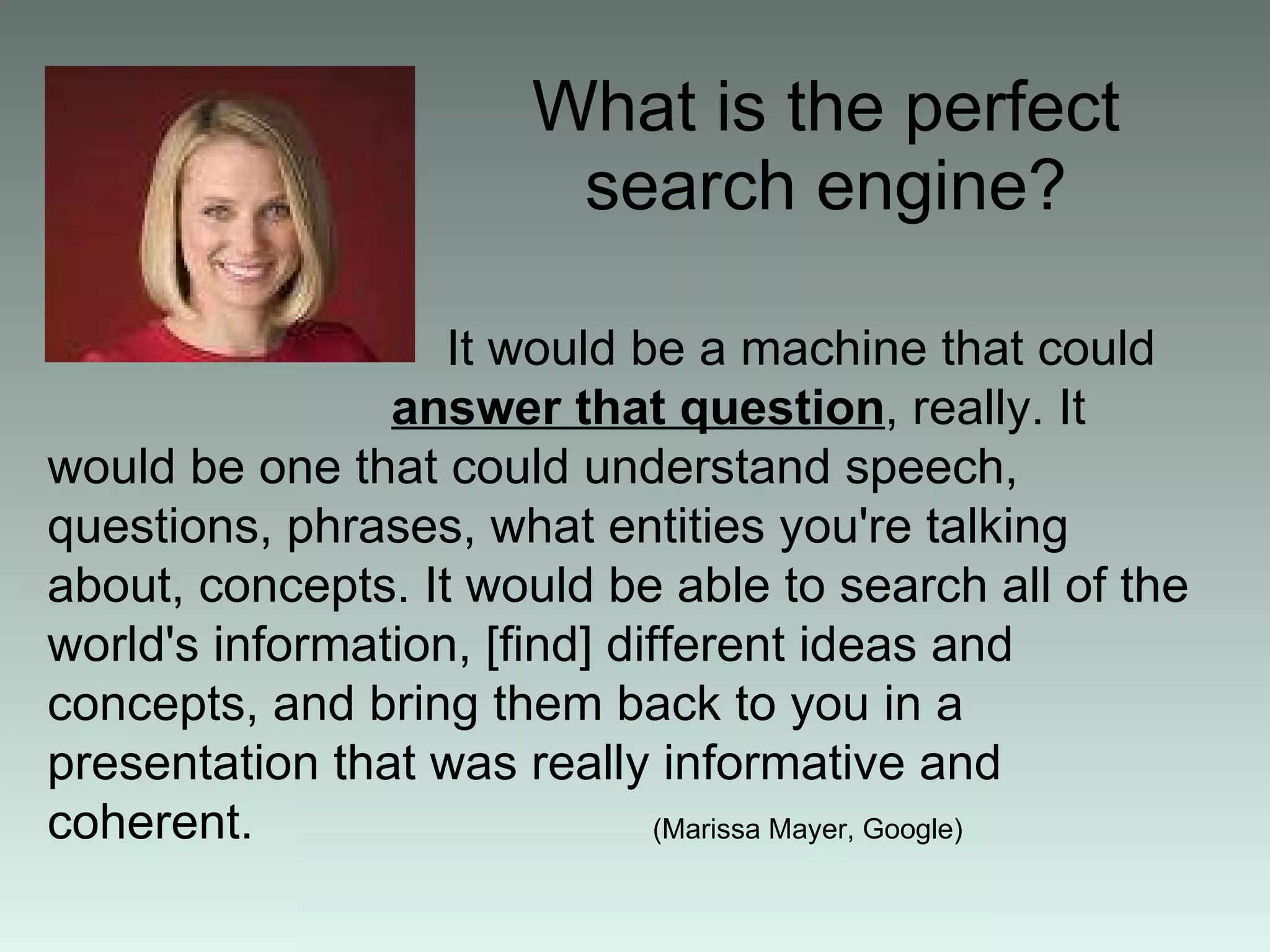 What is the perfect search engine? It would be a machine that could  answer that question , really .  It would be one that could understand speech, questions, phrases, what entities you're talking about, concepts .  It would be able to search all of the world's information,  [ find ]  different ideas and concepts, and bring them back to you in a presentation that was really informative and coherent.  (Marissa Mayer, Google)   