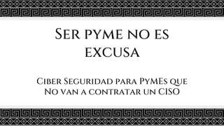 Ser pyme no es
excusa
Ciber Seguridad para PyMEs que
No van a contratar un CISO
 