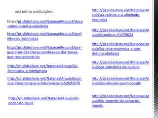 Leia outras publicações;
http://pt.slideshare.net/NatanaelAraujo3/doce
-como-o-mel-a-sabodoria
http://pt.slideshare.net/NatanaelAraujo3/perf
eitos-ou-submissos
http://pt.slideshare.net/NatanaelAraujo3/por-
que-dizer-das-trevas-sombras-se-das-trevas-
que-resplandece-luz
http://pt.slideshare.net/NatanaelAraujo3/o-
feminismo-a-inteligencia
http://pt.slideshare.net/NatanaelAraujo3/por-
que-imaginar-que-o-futuro-escuro-52691670
http://pt.slideshare.net/NatanaelAr
aujo3/a-cultura-e-a-afinidade-
econmica
http://pt.slideshare.net/NatanaelAr
aujo3/sombras-51478624
http://pt.slideshare.net/NatanaelAr
aujo3/a-crise-econmica-a-que-
destino-abalizara
http://pt.slideshare.net/NatanaelAr
aujo3/a-sabedoria-da-loucura
http://pt.slideshare.net/NatanaelAr
aujo3/os-deuses-quem-sopptx
http://pt.slideshare.net/NatanaelAr
aujo3/o-segredo-do-corao-do-
mundo
http://pt.slideshare.net/NatanaelAraujo3/o-
poder-do-bculo
 