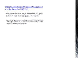 http://pt.slideshare.net/NatanaelAraujo3/sbad
o-o-dia-do-senhor-55839941
http://pt.slideshare.net/NatanaelAraujo3/graa
-um-dom-bem-mais-do-que-no-merecido
http://pt.slideshare.net/NatanaelAraujo3/expa
nso-o-firmamento-dos-cus
 