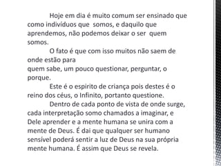 Hoje em dia é muito comum ser ensinado que
como indivíduos que somos, e daquilo que
aprendemos, não podemos deixar o ser quem
somos.
O fato é que com isso muitos não saem de
onde estão para
quem sabe, um pouco questionar, perguntar, o
porque.
Este é o espirito de criança pois destes é o
reino dos céus, o Infinito, portanto questione.
Dentro de cada ponto de vista de onde surge,
cada interpretação somo chamados a imaginar, e
Dele aprender e a mente humana se unira com a
mente de Deus. É dai que qualquer ser humano
sensível poderá sentir a luz de Deus na sua própria
mente humana. É assim que Deus se revela.
 