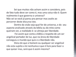 Sei que muitos não acham assim e considero, pois
de fato tudo deve ser como é, mas uma coisa não é: Quem
realmente é que governa o universo?
Não sei se você já parou pra pensar mas avalie ao
percorrer deste discurso isto.
Dentro da visão seja qual for do universo, e do seu
aspecto analisado através da bíblia ou do mito como
queiram ver, a realidade é: se almeja por liberdade.
Foi assim que conta a bíblia a respeito de um ser
angelical portador de luz, que na ânsia de liberdade
conseguiu o mundo que quis e a liberdade não.
Dizia ele que o homem ou qualquer ser angelical
não esta sujeito a lei nenhuma e que é livre para fazer o
que quiser mas, será que é assim mesmo?
 