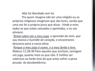 Não há liberdade sem lei.
Pra quem imagina não ter uma religião ou os
próprios religiosos imaginam que são livres, sendo que
uma vez foi o próprio jesus que disse: Vinde a mim,
todos os que estais cansados e oprimidos, e eu vos
aliviarei.
Tomai sobre vós o meu jugo, e aprendei de mim, que
sou manso e humilde de coração, e encontrareis
descanso para a vossa alma.
Porque o meu jugo é suave, e o meu fardo é leve.
Mateus 11:28-30 Para aqueles que aceitam, carregam
um jugo, quanto mais os que não. É melhor ser
submisso ao fardo leve do que antes sofrer a pena
pesada da desobediência.
 