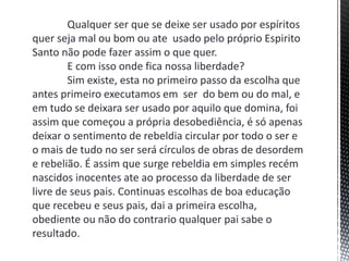 Qualquer ser que se deixe ser usado por espíritos
quer seja mal ou bom ou ate usado pelo próprio Espirito
Santo não pode fazer assim o que quer.
E com isso onde fica nossa liberdade?
Sim existe, esta no primeiro passo da escolha que
antes primeiro executamos em ser do bem ou do mal, e
em tudo se deixara ser usado por aquilo que domina, foi
assim que começou a própria desobediência, é só apenas
deixar o sentimento de rebeldia circular por todo o ser e
o mais de tudo no ser será círculos de obras de desordem
e rebelião. É assim que surge rebeldia em simples recém
nascidos inocentes ate ao processo da liberdade de ser
livre de seus pais. Continuas escolhas de boa educação
que recebeu e seus pais, dai a primeira escolha,
obediente ou não do contrario qualquer pai sabe o
resultado.
 