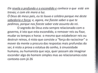 Ele revela o profundo e o escondido e conhece o que está em
trevas; e com ele mora a luz.
Ó Deus de meus pais, eu te louvo e celebro porque me deste
sabedoria e força; e, agora, me fizeste saber o que te
pedimos, porque nos fizeste saber este assunto do rei.
O segredo de Deus esta sempre relacionado com o
governo, é isto que esta escondido, o remover reis ou fixar,
mudar os tempos e horas o mesmo que estabelecer reis ou
destruir reinos, é nisto que consiste a “força do raciocinar” o
mover da mente a procura das respostas mais profundas do
ser, é nisto a prova a estatua do sonho, à sinuosidade
humana, ou humanista que seja, quer possam ate imaginar
esconder algo do homem simples mas ao relacionamos este
contexto com jó 26
 
