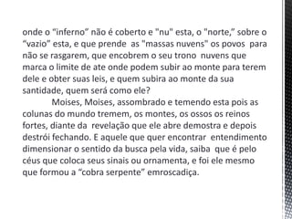 onde o “inferno” não é coberto e "nu" esta, o "norte,” sobre o
“vazio” esta, e que prende as "massas nuvens" os povos para
não se rasgarem, que encobrem o seu trono nuvens que
marca o limite de ate onde podem subir ao monte para terem
dele e obter suas leis, e quem subira ao monte da sua
santidade, quem será como ele?
Moises, Moises, assombrado e temendo esta pois as
colunas do mundo tremem, os montes, os ossos os reinos
fortes, diante da revelação que ele abre demostra e depois
destrói fechando. E aquele que quer encontrar entendimento
dimensionar o sentido da busca pela vida, saiba que é pelo
céus que coloca seus sinais ou ornamenta, e foi ele mesmo
que formou a “cobra serpente” emroscadiça.
 