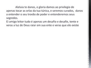 Aleluia te danos, e gloria damos ao privilegio de
apenas tocar as orlas da tua túnica, e seremos curados, danos
a entender o seu trovão de poder e entenderemos seus
segredos.
Ei amigo leitor tudo é apenas um desafio e desafie, tente e
veras a luz de Deus raiar em sua ente e veras que ele existe
 