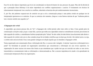 Esse foi um dos tópicos importantes que levei em consideração no desenvolvimento de meu processo de grupo. Mas não há dúvida de
que a percepção dessa diferença é da maior importância nos conflitos organizacionais e caseiros. O treinamento em técnicas de
relacionamento interpessoal visa a resolver os conflitos, reduzindo as barreiras dos pré-condicionamentos inconscientes.
E, por fim, não podemos esquecer-nos do contexto em que se dá a comunicação porque é uma prática errada em qualquer ato de
interpretação ignorarem-se os contextos. Já que os contextos são mutantes, chega-se a uma famosa máxima de que “nenhuma palavra
tem o mesmo sentido uma segunda vez”.

A linguagem não verbal
A capacidade, que poucas pessoas têm, de “ler” a linguagem não verbal permite saber mais sobre os fatos. Como grande parte da
comunicação se dá pelo corpo, já que o corpo fala, a pessoa que tenha essa capacidade somará ao entendimento racional, proveniente do
lado esquerdo do cérebro, o entendimento holístico propiciado pela “leitura” do não verbal, do lado direito (essa dicotomia lado direito x
lado esquerdo do cérebro está com os dias contados já que há novidades científicas que revelam que ela não é tão radical assim; ou seja,
o cérebro todo está envolvido). Essa é uma grande vantagem em relação àquelas que só entendem a linguagem verbal.
Numa organização sem comunicação eficaz a informação não flui, e o sucesso não é atingido. A máxima “quem tem a informação tem o
poder” foi formulada no passado em organizações autocráticas que concentravam a informação em seus níveis superiores. As
organizações de maior sucesso em nossos dias foram as que entenderam que o poder tem que ser exercido em todos os seus níveis,
transmitindo-se constantemente todas as informações e democratizando-as. Daí a enorme importância do estudo e do aprendizado da
comunicação interpessoal eficaz nas organizações.

 