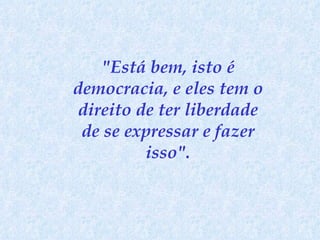 "Está bem, isto é democracia, e eles tem o direito de ter liberdade de se expressar e fazer isso". 