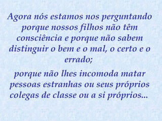 Agora nós estamos nos perguntando porque nossos filhos não têm consciência e porque não sabem distinguir o bem e o mal, o certo e o errado;  porque não lhes incomoda matar pessoas estranhas ou seus próprios colegas de classe ou a si próprios...   