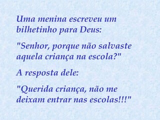 Uma menina escreveu um bilhetinho para Deus:  "Senhor, porque não salvaste aquela criança na escola?"  A resposta dele:  "Querida criança, não me deixam entrar nas escolas!!!" 
