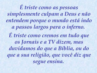 É triste como as pessoas simplesmente culpam a Deus e não entendem porque o mundo está indo a passos largos para o inferno.  É triste como cremos em tudo que os Jornais e a TV dizem, mas duvidamos do que a Bíblia, ou do que a sua religião, que você diz que segue ensina.   