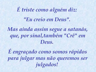 É triste como alguém diz:  "Eu creio em Deus".  Mas ainda assim segue a satanás, que, por sinal,também "Crê" em Deus.  É engraçado como somos rápidos para julgar mas não queremos ser julgados!  