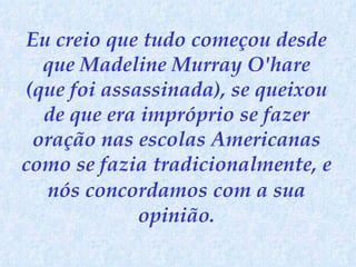 Eu creio que tudo começou desde que Madeline Murray O'hare (que foi assassinada), se queixou de que era impróprio se fazer oração nas escolas Americanas como se fazia tradicionalmente, e nós concordamos   com a sua opinião. 