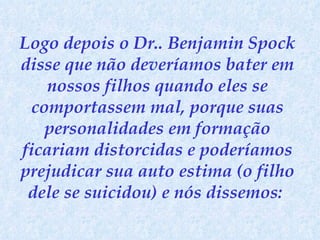 Logo depois o Dr.. Benjamin Spock disse que não deveríamos bater em nossos filhos quando eles se comportassem mal, porque suas personalidades em formação ficariam distorcidas e poderíamos prejudicar sua auto estima (o filho dele se suicidou) e nós dissemos:  
