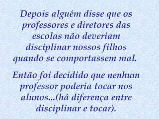 Depois alguém disse que os professores e diretores das escolas não deveriam disciplinar nossos filhos quando se comportassem mal.  Então foi decidido que nenhum professor poderia tocar nos alunos...(há diferença entre disciplinar e tocar). 
