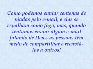 Como podemos enviar centenas de piadas pelo e-mail, e elas se espalham como fogo, mas, quando tentamos enviar algum e-mail falando de Deus, as pessoas têm medo de compartilhar e reenviá-los a outros! 