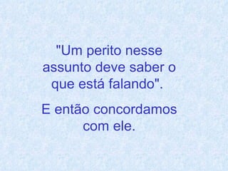 "Um perito nesse assunto deve saber o que está falando".  E então concordamos com ele. 