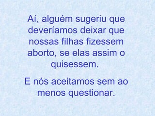 Aí, alguém sugeriu que deveríamos deixar que nossas filhas fizessem aborto, se elas assim o quisessem.  E nós aceitamos sem ao menos questionar. 