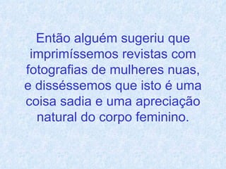 Então alguém sugeriu que imprimíssemos revistas com fotografias de mulheres nuas, e disséssemos que isto é uma coisa sadia e uma apreciação natural do corpo feminino. 
