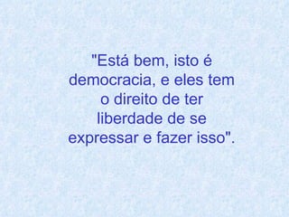 "Está bem, isto é democracia, e eles tem o direito de ter liberdade de se expressar e fazer isso". 