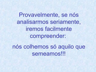 Provavelmente, se nós analisarmos seriamente, iremos facilmente compreender:  nós colhemos só aquilo que semeamos!!! 