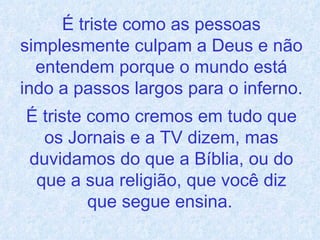 É triste como as pessoas simplesmente culpam a Deus e não entendem porque o mundo está indo a passos largos para o inferno.  É triste como cremos em tudo que os Jornais e a TV dizem, mas duvidamos do que a Bíblia, ou do que a sua religião, que você diz que segue ensina.   