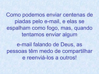 Como podemos enviar centenas de piadas pelo e-mail, e elas se espalham como fogo, mas, quando tentamos enviar algum e-mail falando de Deus, as pessoas têm medo de compartilhar e reenviá-los a outros! 