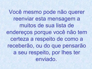 Você mesmo pode não querer reenviar esta mensagem a muitos de sua lista de endereços porque você não tem certeza a respeito de como a receberão, ou do que pensarão a seu respeito, por lhes ter enviado.   