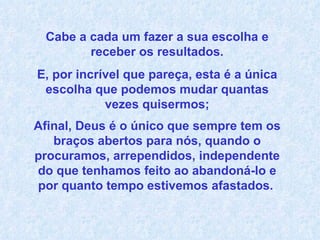 Cabe a cada um fazer a sua escolha e receber os resultados. E, por incrível que pareça, esta é a única escolha que podemos mudar quantas vezes quisermos; Afinal, Deus é o único que sempre tem os braços abertos para nós, quando o procuramos, arrependidos, independente do que tenhamos feito ao abandoná-lo e por quanto tempo estivemos afastados.   