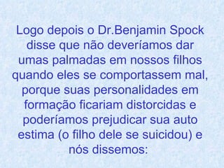 Logo depois o Dr.Benjamin Spock disse que não deveríamos dar umas palmadas em nossos filhos quando eles se comportassem mal, porque suas personalidades em formação ficariam distorcidas e poderíamos prejudicar sua auto estima (o filho dele se suicidou) e nós dissemos:  