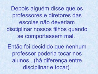 Depois alguém disse que os professores e diretores das escolas não deveriam disciplinar nossos filhos quando se comportassem mal.  Então foi decidido que nenhum professor poderia tocar nos alunos...(há diferença entre disciplinar e tocar). 