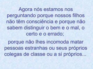 Agora nós estamos nos perguntando porque nossos filhos não têm consciência e porque não sabem distinguir o bem e o mal, o certo e o errado;  porque não lhes incomoda matar pessoas estranhas ou seus próprios colegas de classe ou a si próprios...   