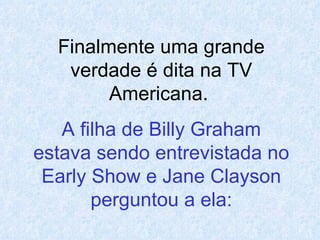 Finalmente uma grande verdade é dita na TV Americana.   A filha de Billy Graham estava sendo entrevistada no Early Show e Jane Clayson perguntou a ela: 