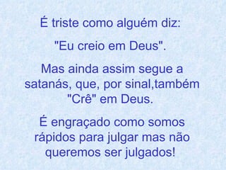 É triste como alguém diz:  "Eu creio em Deus".  Mas ainda assim segue a satanás, que, por sinal,também "Crê" em Deus.  É engraçado como somos rápidos para julgar mas não queremos ser julgados!  