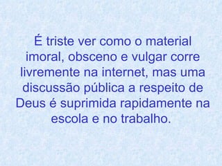 É triste ver como o material imoral, obsceno e vulgar corre livremente na internet, mas uma discussão pública a respeito de Deus é suprimida rapidamente na escola e no trabalho.   