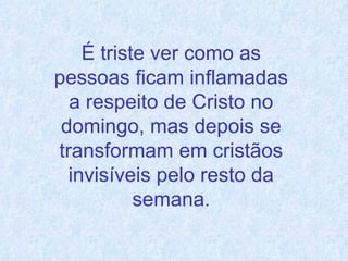 É triste ver como as pessoas ficam inflamadas a respeito de Cristo no domingo, mas depois se transformam em cristãos invisíveis pelo resto da semana . 