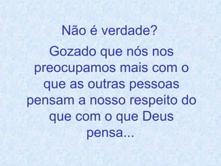 Não é verdade?  Gozado que nós nos preocupamos mais com o que as outras pessoas pensam a nosso respeito do que com o que Deus pensa...   