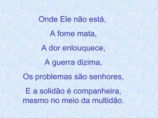 Onde Ele não está,  A fome mata, A dor enlouquece, A guerra dizima, Os problemas são senhores, E a solidão é companheira, mesmo no meio da multidão. 