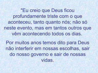 "Eu creio que Deus ficou profundamente triste com o que aconteceu, tanto quanto nós; não só neste evento, mas em tantos outros que vêm acontecendo todos os dias.  Por muitos anos temos dito para Deus não interferir em nossas escolhas, sair do nosso governo e sair de nossas vidas. 