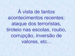 À vista de tantos acontecimentos recentes; ataque dos terroristas, tiroteio nas escolas, roubo, corrupção, inversão de valores, etc... 