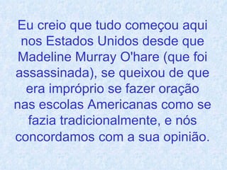 Eu creio que tudo começou aqui nos Estados Unidos desde que Madeline Murray O'hare (que foi assassinada), se queixou de que era impróprio se fazer oração nas escolas Americanas como se fazia tradicionalmente, e nós concordamos   com a sua opinião. 