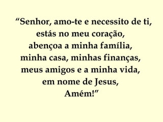 “ Senhor, amo-te e necessito de ti,  estás no meu coração,  abençoa a minha família,  minha casa, minhas finanças,  meus amigos e a minha vida,  em nome de Jesus,  Amém!” 