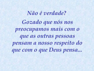 Não é verdade?  Gozado que nós nos preocupamos mais com o que as outras pessoas pensam a nosso respeito do que com o que Deus pensa...   