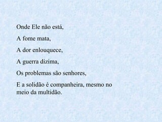 Onde Ele não está,  A fome mata, A dor enlouquece, A guerra dizima, Os problemas são senhores, E a solidão é companheira, mesmo no meio da multidão. 